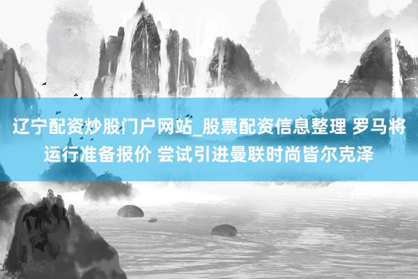 辽宁配资炒股门户网站_股票配资信息整理 罗马将运行准备报价 尝试引进曼联时尚皆尔克泽