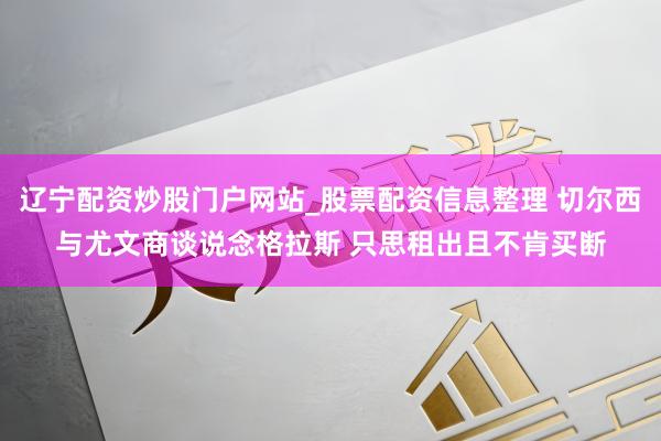 辽宁配资炒股门户网站_股票配资信息整理 切尔西与尤文商谈说念格拉斯 只思租出且不肯买断