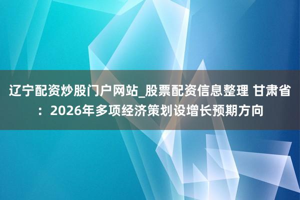 辽宁配资炒股门户网站_股票配资信息整理 甘肃省：2026年多项经济策划设增长预期方向