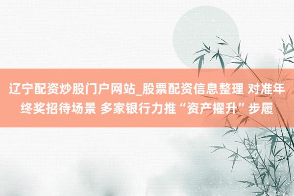 辽宁配资炒股门户网站_股票配资信息整理 对准年终奖招待场景 多家银行力推“资产擢升”步履