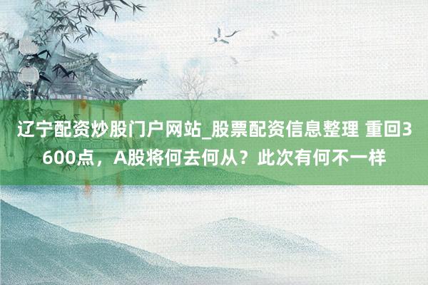 辽宁配资炒股门户网站_股票配资信息整理 重回3600点，A股将何去何从？此次有何不一样