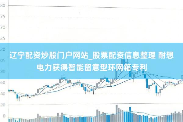 辽宁配资炒股门户网站_股票配资信息整理 耐想电力获得智能留意型环网箱专利