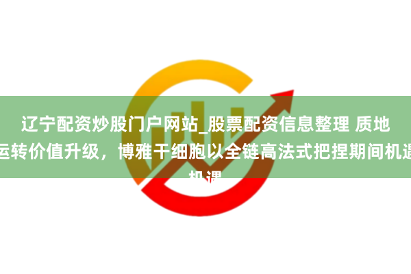 辽宁配资炒股门户网站_股票配资信息整理 质地运转价值升级，博雅干细胞以全链高法式把捏期间机遇