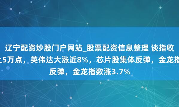 辽宁配资炒股门户网站_股票配资信息整理 谈指收盘初度站上5万点，英伟达大涨近8%，芯片股集体反弹，金龙指数涨3.7%