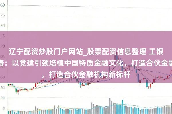 辽宁配资炒股门户网站_股票配资信息整理 工银安盛东谈主寿：以党建引颈培植中国特质金融文化，打造合伙金融机构新标杆