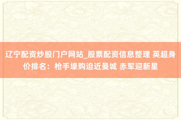 辽宁配资炒股门户网站_股票配资信息整理 英超身价排名：枪手壕购迫近曼城 赤军迎新星