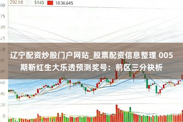 辽宁配资炒股门户网站_股票配资信息整理 005期靳红生大乐透预测奖号：前区三分袂析