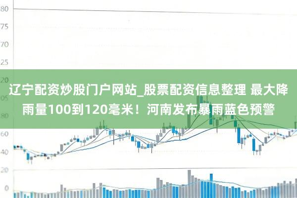 辽宁配资炒股门户网站_股票配资信息整理 最大降雨量100到120毫米！河南发布暴雨蓝色预警