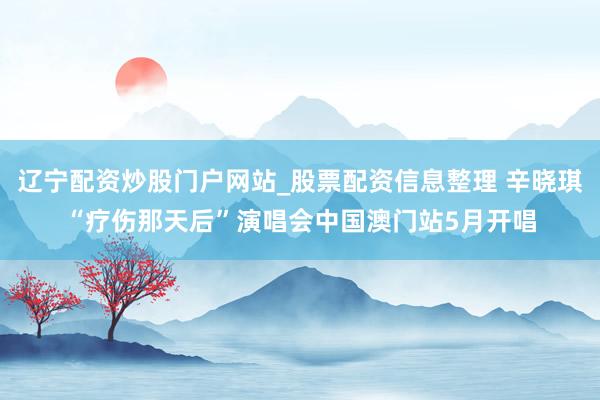 辽宁配资炒股门户网站_股票配资信息整理 辛晓琪“疗伤那天后”演唱会中国澳门站5月开唱